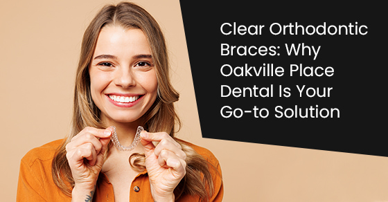 Clear orthodontic braces: Why Oakville place dental is your go-to solution